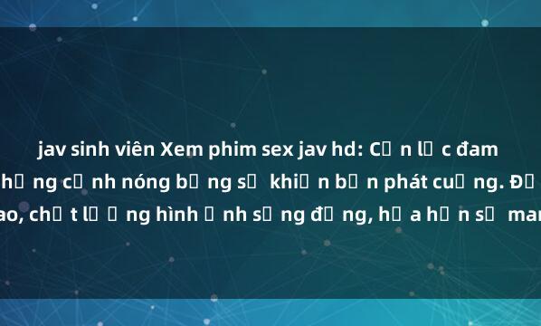jav sinh viên Xem phim sex jav hd: Cơn lốc đam mê không thể chối từ, những cảnh nóng bỏng sẽ khiến bạn phát cuồng. Độ nét cao, chất lượng hình ảnh sống động, hứa hẹn sẽ mang đến cho bạn những trải ngh