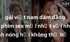 gái việt nam dâm đãng Xem ngay phim sex mới nhất với những cảnh nóng hổi không thể bỏ lỡ! Cơ hội tận hưởng những khoảnh khắc đầy kích thích ngay hôm nay!