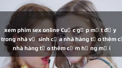 xem phim sex online Cuộc gặp mặt đầy kích thích: Sex trong nhà vệ sinh của nhà hàng tạo thêm cảm hứng mới