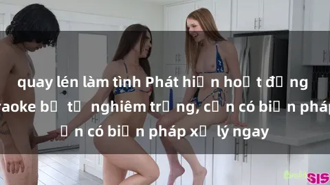 quay lén làm tình Phát hiện hoạt động sex quán karaoke bị tố nghiêm trọng, cần có biện pháp xử lý ngay