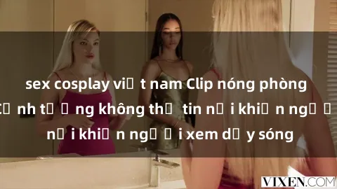 sex cosplay việt nam Clip nóng phòng tắm gây sốc: Cảnh tượng không thể tin nổi khiến người xem dậy sóng