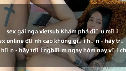 sex gái nga vietsub Khám phá điều mới mẻ với dịch vụ sex online đỉnh cao không giới hạn - hãy trải nghiệm ngay hôm nay với chúng tôi!