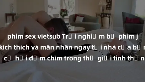 phim sex vietsub Trải nghiệm bộ phim jav không che đầy kích thích và mãn nhãn ngay tại nhà của bạn! Đừng bỏ lỡ cơ hội đắm chìm trong thế giới tinh thần mới mẻ mà bộ phim này mang đến!