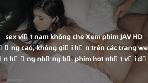 sex việt nam không che Xem phim JAV HD miễn phí chất lượng cao, không giới hạn trên các trang web uy tín. Yên tâm tận hưởng những bộ phim hot nhất với độ nét sắc sảo, đẹp mắt ngay tại nhà. Hãy trải ng