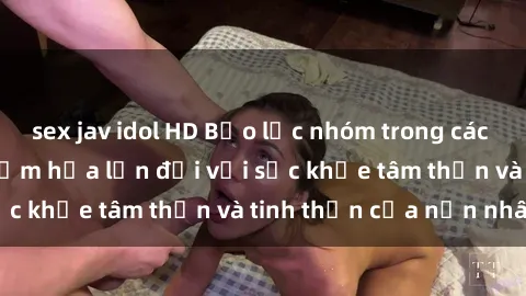 sex jav idol HD Bạo lực nhóm trong các hành vi tình dục: Hiểm họa lớn đối với sức khỏe tâm thần và tinh thần của nạn nhân.