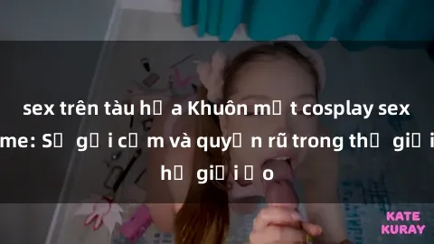sex trên tàu hỏa Khuôn mặt cosplay sex anime: Sự gợi cảm và quyến rũ trong thế giới ảo