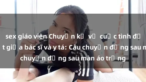 sex giáo viên Chuyện kể về cuộc tình đầy nhiệt huyết giữa bác sĩ và y tá: Câu chuyện đằng sau màn áo trắng