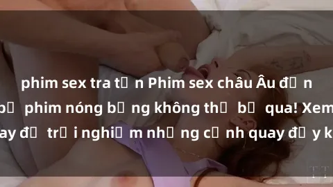 phim sex tra tấn Phim sex châu Âu đỉnh cao: Top những bộ phim nóng bỏng không thể bỏ qua! Xem ngay để trải nghiệm những cảnh quay đầy kích thích và cuồng nhiệt.