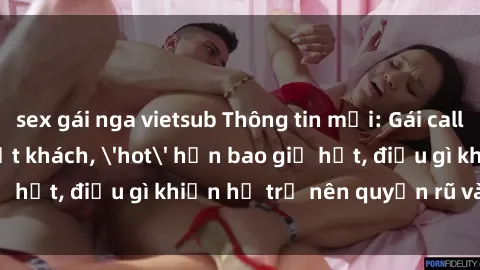 sex gái nga vietsub Thông tin mới: Gái call girl Việt Nam đắt khách, 'hot' hơn bao giờ hết, điều gì khiến họ trở nên quyến rũ và đáng chú ý?