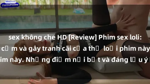 sex không che HD [Review] Phim sex loli: Đánh giá về sự gợi cảm và gây tranh cãi của thể loại phim này. Những điểm nổi bật và đáng lưu ý khi xem phim loli.