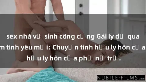 sex nhà vệ sinh công cộng Gái ly dị quan hệ tìm kiếm tình yêu mới: Chuyện tình hậu ly hôn của phụ nữ trẻ.