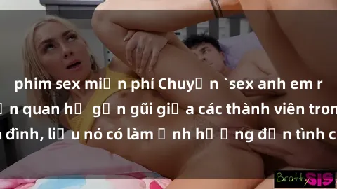 phim sex miễn phí Chuyện `sex anh em ruột` - Đề cập đến quan hệ gần gũi giữa các thành viên trong gia đình, liệu nó có làm ảnh hưởng đến tình cảm gia đình hay không?