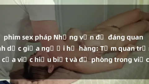 phim sex pháp Những vấn đề đáng quan tâm về quan hệ tình dục giữa người họ hàng: Tầm quan trọng của việc hiểu biết và đề phòng trong việc tiếp xúc trong gia đình.