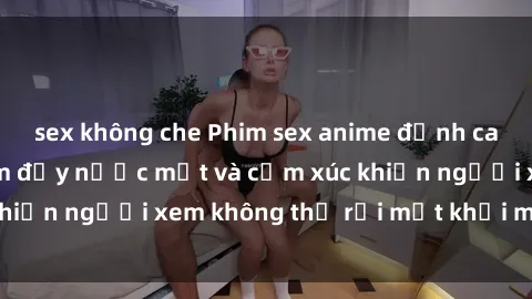 sex không che Phim sex anime đỉnh cao: Những tác phẩm đầy nước mắt và cảm xúc khiến người xem không thể rời mắt khỏi màn hình